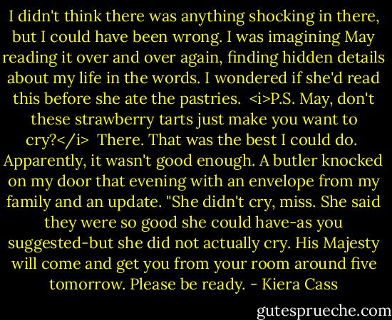 I didn't think there was anything shocking in there, but I could have been wrong. I was imagining May reading it over and over again, finding hidden details about my life in the words. I wondered if she'd read this before she ate the pastries.<br /><br /><i>P.S. May, don't these strawberry tarts just make you want to cry?</i><br /><br />There. That was the best I could do.<br /><br />Apparently, it wasn't good enough. A butler knocked on my door that evening with an envelope from my family and an update.<br />"She didn't cry, miss. She said they were so good she could have-as you suggested-but she did not actually cry. His Majesty will come and get you from your room around five tomorrow. Please be ready. - Kiera Cass