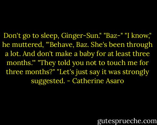 Don't go to sleep, Ginger-Sun."<br />"Baz-"<br />"I know," he muttered, "'Behave, Baz. She's been through a lot. And don't make a baby for at least three months.'"<br />"They told you not to touch me for three months?"<br />"Let's just say it was strongly suggested. - Catherine Asaro