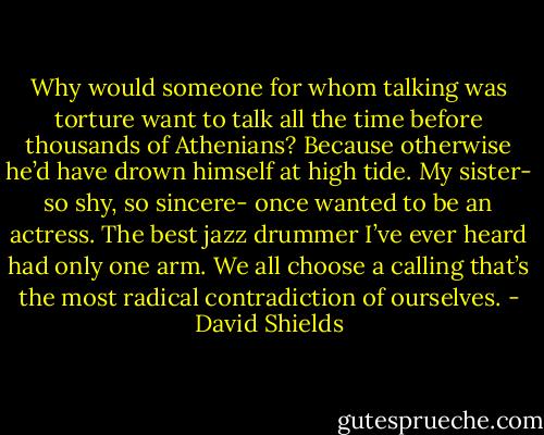 Why would someone for whom talking was torture want to talk all the time before thousands of Athenians? Because otherwise he’d have drown himself at high tide. My sister- so shy, so sincere- once wanted to be an actress. The best jazz drummer I’ve ever heard had only one arm. We all choose a calling that’s the most radical contradiction of ourselves. - David Shields