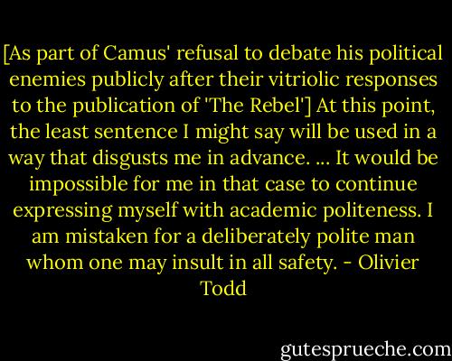 [As part of Camus' refusal to debate his political enemies publicly after their vitriolic responses to the publication of 'The Rebel'] At this point, the least sentence I might say will be used in a way that disgusts me in advance. ... It would be impossible for me in that case to continue expressing myself with academic politeness. I am mistaken for a deliberately polite man whom one may insult in all safety. - Olivier Todd