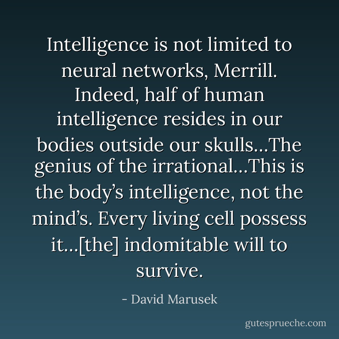 Intelligence is not limited to neural networks, Merrill. Indeed, half of human intelligence resides in our bodies outside our skulls…The genius of the irrational…This is the body’s intelligence, not the mind’s. Every living cell possess it…[the] indomitable will to survive. - David Marusek