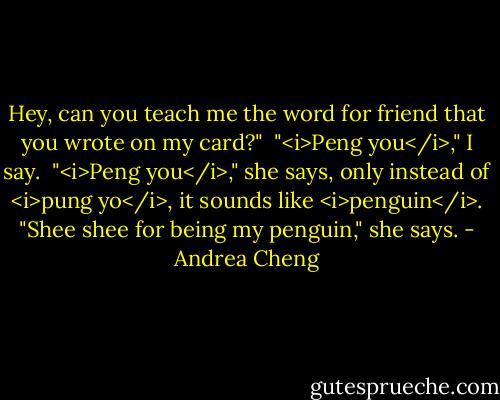 Hey, can you teach me the word for friend that you wrote on my card?"<br /><br />"<i>Peng you</i>," I say.<br /><br />"<i>Peng you</i>," she says, only instead of <i>pung yo</i>, it sounds like <i>penguin</i>. "Shee shee for being my penguin," she says. - Andrea Cheng