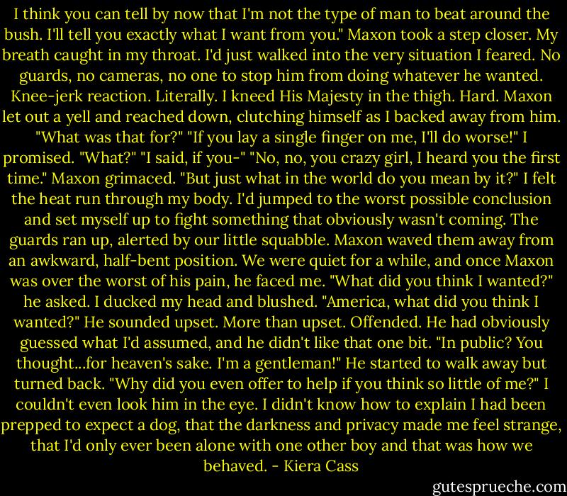 I think you can tell by now that I'm not the type of man to beat around the bush. I'll tell you exactly what I want from you."<br />Maxon took a step closer.<br />My breath caught in my throat. I'd just walked into the very situation I feared. No guards, no cameras, no one to stop him from doing whatever he wanted.<br />Knee-jerk reaction. Literally. I kneed His Majesty in the thigh. Hard.<br />Maxon let out a yell and reached down, clutching himself as I backed away from him. "What was that for?"<br />"If you lay a single finger on me, I'll do worse!" I promised.<br />"What?"<br />"I said, if you-"<br />"No, no, you crazy girl, I heard you the first time." Maxon grimaced. "But just what in the world do you mean by it?"<br />I felt the heat run through my body. I'd jumped to the worst possible conclusion and set myself up to fight something that obviously wasn't coming.<br />The guards ran up, alerted by our little squabble. Maxon waved them away from an awkward, half-bent position.<br />We were quiet for a while, and once Maxon was over the worst of his pain, he faced me.<br />"What did you think I wanted?" he asked.<br />I ducked my head and blushed.<br />"America, what did you think I wanted?" He sounded upset. More than upset. Offended. He had obviously guessed what I'd assumed, and he didn't like that one bit. "In public? You thought...for heaven's sake. I'm a gentleman!"<br />He started to walk away but turned back.<br />"Why did you even offer to help if you think so little of me?"<br />I couldn't even look him in the eye. I didn't know how to explain I had been prepped to expect a dog, that the darkness and privacy made me feel strange, that I'd only ever been alone with one other boy and that was how we behaved. - Kiera Cass