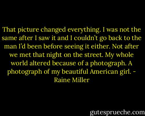 That picture changed everything. I was not the same after I saw it and I couldn’t go back to the man I’d been before seeing it either. Not after we met that night on the street. My whole world altered because of a photograph. A photograph of my beautiful American girl. - Raine Miller