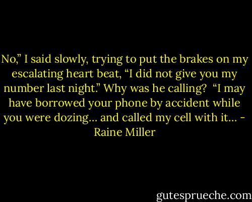 No,” I said slowly, trying to put the brakes on my escalating heart beat, “I did not give you my number last night.” Why was he calling? <br />“I may have borrowed your phone by accident while you were dozing… and called my cell with it… - Raine Miller