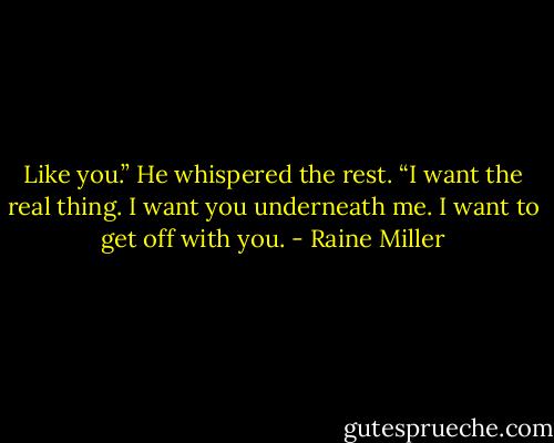 Like you.” He whispered the rest. “I want the real thing. I want you underneath me. I want to get off with you. - Raine Miller