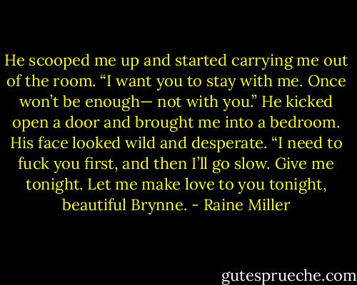 He scooped me up and started carrying me out of the room. “I want you to stay with me. Once won’t be enough— not with you.” He kicked open a door and brought me into a bedroom. His face looked wild and desperate. “I need to fuck you first, and then I’ll go slow. Give me tonight. Let me make love to you tonight, beautiful Brynne. - Raine Miller