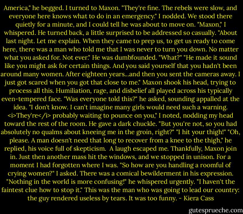 America," he begged.<br />I turned to Maxon.<br />"They're fine. The rebels were slow, and everyone here knows what to do in an emergency."<br />I nodded. We stood there quietly for a minute, and I could tell he was about to move on.<br />"Maxon," I whispered.<br />He turned back, a little surprised to be addressed so casually.<br />"About last night. Let me explain. When they came to prep us, to get us ready to come here, there was a man who told me that I was never to turn you down. No matter what you asked for. Not ever."<br />He was dumbfounded. "What?"<br />"He made it sound like you might ask for certain things. And you said yourself that you hadn't been around many women. After eighteen years...and then you sent the cameras away. I just got scared when you got that close to me."<br />Maxon shook his head, trying to process all this. Humiliation, rage, and disbelief all played across his typically even-tempered face.<br />"Was everyone told this?" he asked, sounding appalled at the idea.<br />"I don't know. I can't imagine many girls would need such a warning. <i>They're</i> probably waiting to pounce on you," I noted, nodding my head toward the rest of the room.<br />He gave a dark chuckle. "But you're not, so you had absolutely no qualms about kneeing me in the groin, right?"<br />"I hit your thigh!"<br />"Oh, please. A man doesn't need that long to recover from a knee to the thigh," he replied, his voice full of skepticism. <br />A laugh escaped me. Thankfully, Maxon join in. Just then another mass hit the windows, and we stopped in unison. For a moment I had forgotten where I was.<br />"So how are you handling a roomful of crying women?" I asked.<br />There was a comical bewilderment in his expression. "Nothing in the world is more confusing!" he whispered urgently. "I haven't the faintest clue how to stop it."<br />This was the man who was going to lead our country: the guy rendered useless by tears. It was too funny. - Kiera Cass