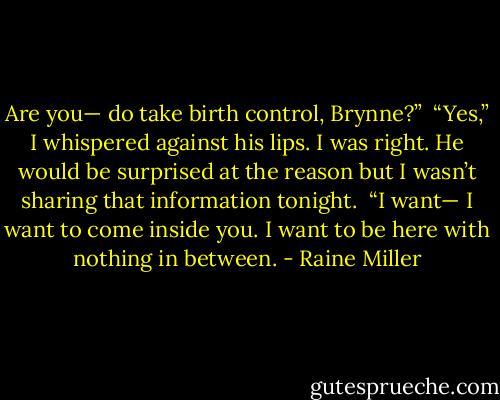 Are you— do take birth control, Brynne?” <br />“Yes,” I whispered against his lips. I was right. He would be surprised at the reason but I wasn’t sharing that information tonight. <br />“I want— I want to come inside you. I want to be here with nothing in between. - Raine Miller