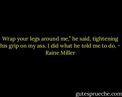 Wrap your legs around me,” he said, tightening his grip on my ass. I did what he told me to do. - Raine Miller