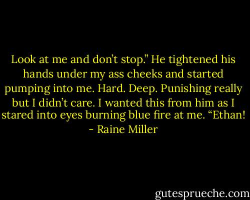 Look at me and don’t stop.” He tightened his hands under my ass cheeks and started pumping into me. Hard. Deep. Punishing really but I didn’t care. I wanted this from him as I stared into eyes burning blue fire at me. “Ethan! - Raine Miller