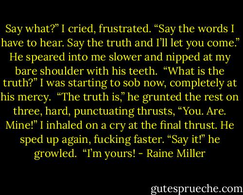 Say what?” I cried, frustrated. “Say the words I have to hear. Say the truth and I’ll let you come.” He speared into me slower and nipped at my bare shoulder with his teeth. <br />“What is the truth?” I was starting to sob now, completely at his mercy. <br />“The truth is,” he grunted the rest on three, hard, punctuating thrusts, “You. Are. Mine!” I inhaled on a cry at the final thrust. He sped up again, fucking faster. “Say it!” he growled. <br />“I’m yours! - Raine Miller