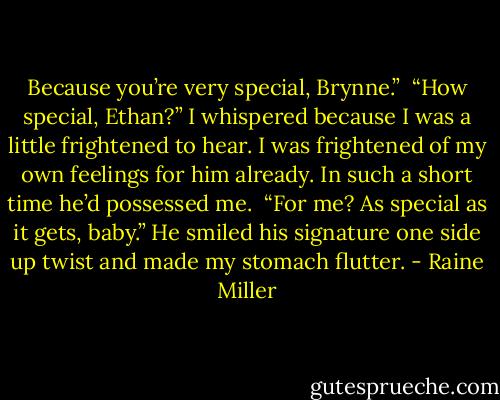 Because you’re very special, Brynne.” <br />“How special, Ethan?” I whispered because I was a little frightened to hear. I was frightened of my own feelings for him already. In such a short time he’d possessed me. <br />“For me? As special as it gets, baby.” He smiled his signature one side up twist and made my stomach flutter. - Raine Miller