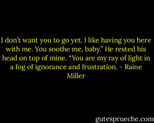 I don’t want you to go yet. I like having you here with me. You soothe me, baby.” He rested his head on top of mine. “You are my ray of light in a fog of ignorance and frustration. - Raine Miller