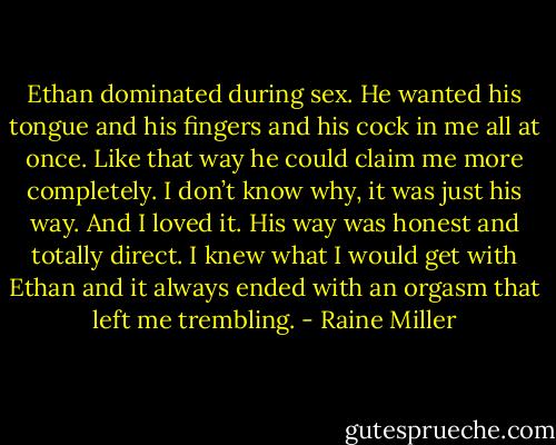 Ethan dominated during sex. He wanted his tongue and his fingers and his cock in me all at once. Like that way he could claim me more completely. I don’t know why, it was just his way. And I loved it. His way was honest and totally direct. I knew what I would get with Ethan and it always ended with an orgasm that left me trembling. - Raine Miller