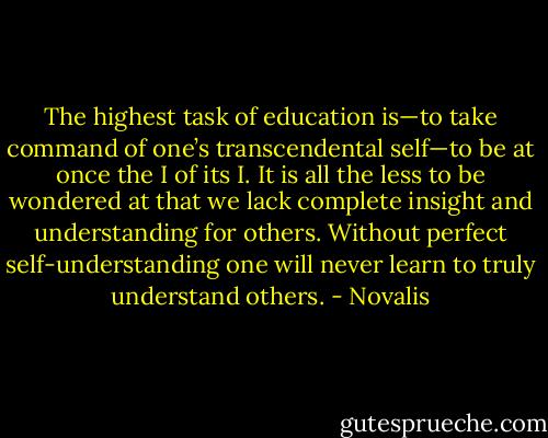 The highest task of education is—to take command of one’s transcendental self—to be at once the I of its I. It is all the less to be wondered at that we lack complete insight and understanding for others. Without perfect self-understanding one will never learn to truly understand others. - Novalis