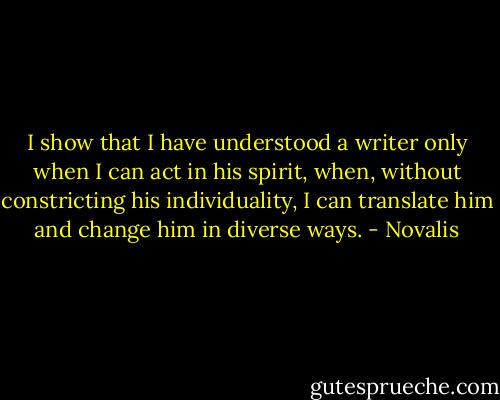 I show that I have understood a writer only when I can act in his spirit, when, without constricting his individuality, I can translate him and change him in diverse ways. - Novalis