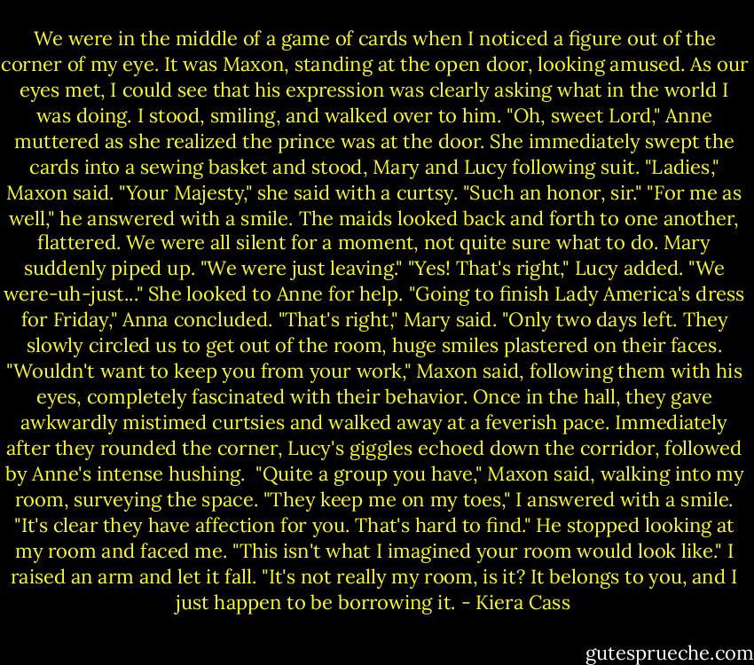 We were in the middle of a game of cards when I noticed a figure out of the corner of my eye. It was Maxon, standing at the open door, looking amused. As our eyes met, I could see that his expression was clearly asking what in the world I was doing. I stood, smiling, and walked over to him.<br />"Oh, sweet Lord," Anne muttered as she realized the prince was at the door. She immediately swept the cards into a sewing basket and stood, Mary and Lucy following suit.<br />"Ladies," Maxon said.<br />"Your Majesty," she said with a curtsy. "Such an honor, sir."<br />"For me as well," he answered with a smile.<br />The maids looked back and forth to one another, flattered. We were all silent for a moment, not quite sure what to do.<br />Mary suddenly piped up. "We were just leaving."<br />"Yes! That's right," Lucy added. "We were-uh-just..." She looked to Anne for help.<br />"Going to finish Lady America's dress for Friday," Anna concluded.<br />"That's right," Mary said. "Only two days left.<br />They slowly circled us to get out of the room, huge smiles plastered on their faces.<br />"Wouldn't want to keep you from your work," Maxon said, following them with his eyes, completely fascinated with their behavior.<br />Once in the hall, they gave awkwardly mistimed curtsies and walked away at a feverish pace. Immediately after they rounded the corner, Lucy's giggles echoed down the corridor, followed by Anne's intense hushing. <br />"Quite a group you have," Maxon said, walking into my room, surveying the space.<br />"They keep me on my toes," I answered with a smile.<br />"It's clear they have affection for you. That's hard to find." He stopped looking at my room and faced me. "This isn't what I imagined your room would look like."<br />I raised an arm and let it fall. "It's not really my room, is it? It belongs to you, and I just happen to be borrowing it. - Kiera Cass