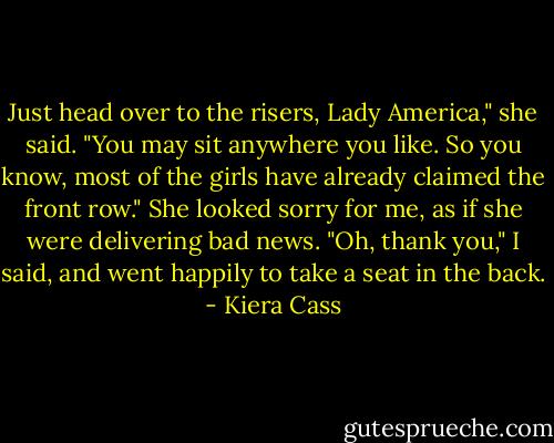 Just head over to the risers, Lady America," she said. "You may sit anywhere you like. So you know, most of the girls have already claimed the front row." She looked sorry for me, as if she were delivering bad news.<br />"Oh, thank you," I said, and went happily to take a seat in the back. - Kiera Cass