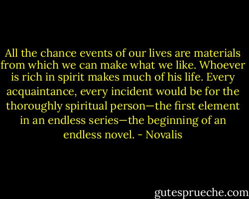 All the chance events of our lives are materials from which we can make what we like. Whoever is rich in spirit makes much of his life. Every acquaintance, every incident would be for the thoroughly spiritual person—the first element in an endless series—the beginning of an endless novel. - Novalis