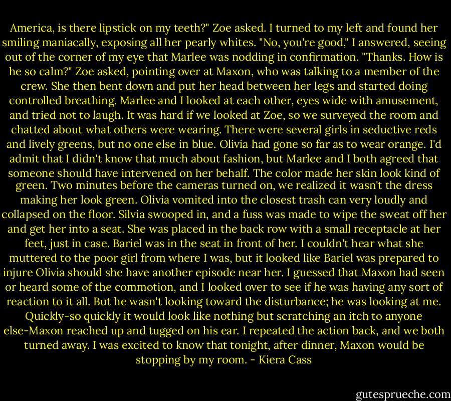 America, is there lipstick on my teeth?" Zoe asked. I turned to my left and found her smiling maniacally, exposing all her pearly whites.<br />"No, you're good," I answered, seeing out of the corner of my eye that Marlee was nodding in confirmation.<br />"Thanks. How is he so calm?" Zoe asked, pointing over at Maxon, who was talking to a member of the crew. She then bent down and put her head between her legs and started doing controlled breathing.<br />Marlee and I looked at each other, eyes wide with amusement, and tried not to laugh. It was hard if we looked at Zoe, so we surveyed the room and chatted about what others were wearing. There were several girls in seductive reds and lively greens, but no one else in blue. Olivia had gone so far as to wear orange. I'd admit that I didn't know that much about fashion, but Marlee and I both agreed that someone should have intervened on her behalf. The color made her skin look kind of green.<br />Two minutes before the cameras turned on, we realized it wasn't the dress making her look green. Olivia vomited into the closest trash can very loudly and collapsed on the floor. Silvia swooped in, and a fuss was made to wipe the sweat off her and get her into a seat. She was placed in the back row with a small receptacle at her feet, just in case.<br />Bariel was in the seat in front of her. I couldn't hear what she muttered to the poor girl from where I was, but it looked like Bariel was prepared to injure Olivia should she have another episode near her.<br />I guessed that Maxon had seen or heard some of the commotion, and I looked over to see if he was having any sort of reaction to it all. But he wasn't looking toward the disturbance; he was looking at me. Quickly-so quickly it would look like nothing but scratching an itch to anyone else-Maxon reached up and tugged on his ear. I repeated the action back, and we both turned away.<br />I was excited to know that tonight, after dinner, Maxon would be stopping by my room. - Kiera Cass