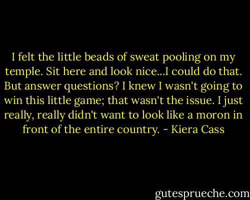 I felt the little beads of sweat pooling on my temple. Sit here and look nice...I could do that. But answer questions? I knew I wasn't going to win this little game; that wasn't the issue. I just really, really didn't want to look like a moron in front of the entire country. - Kiera Cass