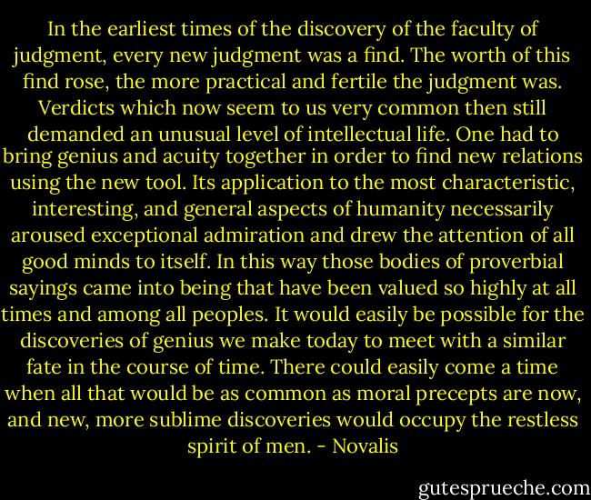 In the earliest times of the discovery of the faculty of judgment, every new judgment was a find. The worth of this find rose, the more practical and fertile the judgment was. Verdicts which now seem to us very common then still demanded an unusual level of intellectual life. One had to bring genius and acuity together in order to find new relations using the new tool. Its application to the most characteristic, interesting, and general aspects of humanity necessarily aroused exceptional admiration and drew the attention of all good minds to itself. In this way those bodies of proverbial sayings came into being that have been valued so highly at all times and among all peoples. It would easily be possible for the discoveries of genius we make today to meet with a similar fate in the course of time. There could easily come a time when all that would be as common as moral precepts are now, and new, more sublime discoveries would occupy the restless spirit of men. - Novalis
