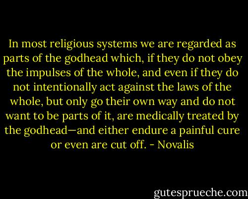 In most religious systems we are regarded as parts of the godhead which, if they do not obey the impulses of the whole, and even if they do not intentionally act against the laws of the whole, but only go their own way and do not want to be parts of it, are medically treated by the godhead—and either endure a painful cure or even are cut off. - Novalis