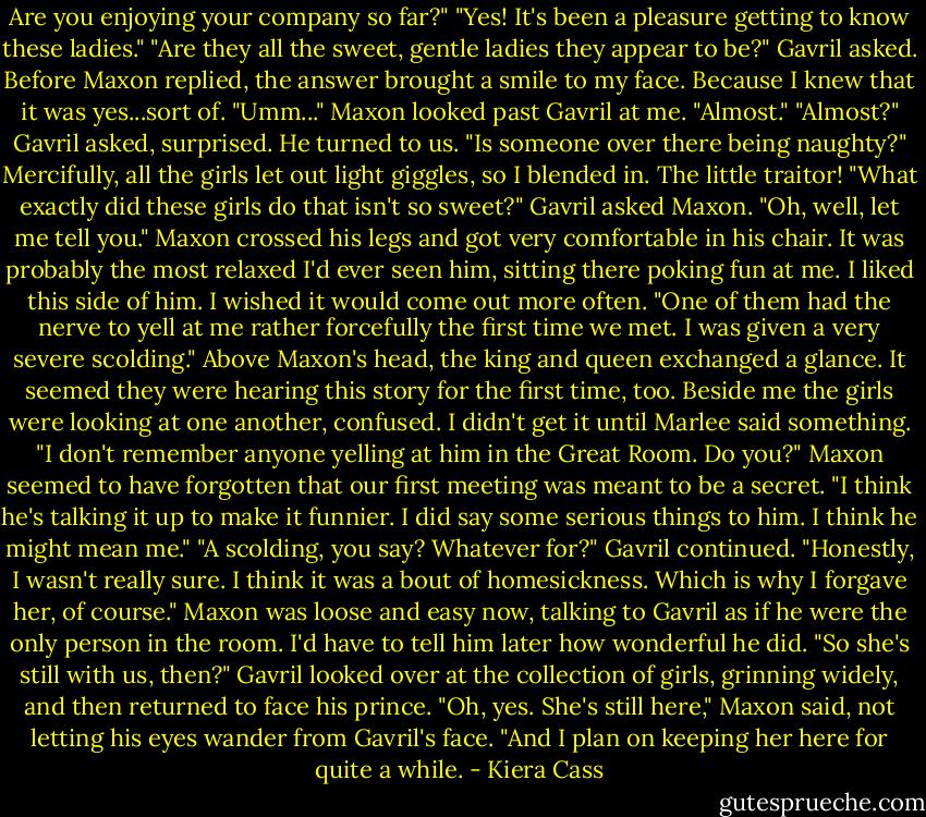 Are you enjoying your company so far?"<br />"Yes! It's been a pleasure getting to know these ladies."<br />"Are they all the sweet, gentle ladies they appear to be?" Gavril asked. Before Maxon replied, the answer brought a smile to my face. Because I knew that it was yes...sort of.<br />"Umm..." Maxon looked past Gavril at me. "Almost."<br />"Almost?" Gavril asked, surprised. He turned to us. "Is someone over there being naughty?"<br />Mercifully, all the girls let out light giggles, so I blended in. The little traitor!<br />"What exactly did these girls do that isn't so sweet?" Gavril asked Maxon.<br />"Oh, well, let me tell you." Maxon crossed his legs and got very comfortable in his chair. It was probably the most relaxed I'd ever seen him, sitting there poking fun at me. I liked this side of him. I wished it would come out more often. "One of them had the nerve to yell at me rather forcefully the first time we met. I was given a very severe scolding."<br />Above Maxon's head, the king and queen exchanged a glance. It seemed they were hearing this story for the first time, too. Beside me the girls were looking at one another, confused. I didn't get it until Marlee said something.<br />"I don't remember anyone yelling at him in the Great Room. Do you?"<br />Maxon seemed to have forgotten that our first meeting was meant to be a secret. "I think he's talking it up to make it funnier. I did say some serious things to him. I think he might mean me."<br />"A scolding, you say? Whatever for?" Gavril continued.<br />"Honestly, I wasn't really sure. I think it was a bout of homesickness. Which is why I forgave her, of course." Maxon was loose and easy now, talking to Gavril as if he were the only person in the room. I'd have to tell him later how wonderful he did.<br />"So she's still with us, then?" Gavril looked over at the collection of girls, grinning widely, and then returned to face his prince.<br />"Oh, yes. She's still here," Maxon said, not letting his eyes wander from Gavril's face. "And I plan on keeping her here for quite a while. - Kiera Cass