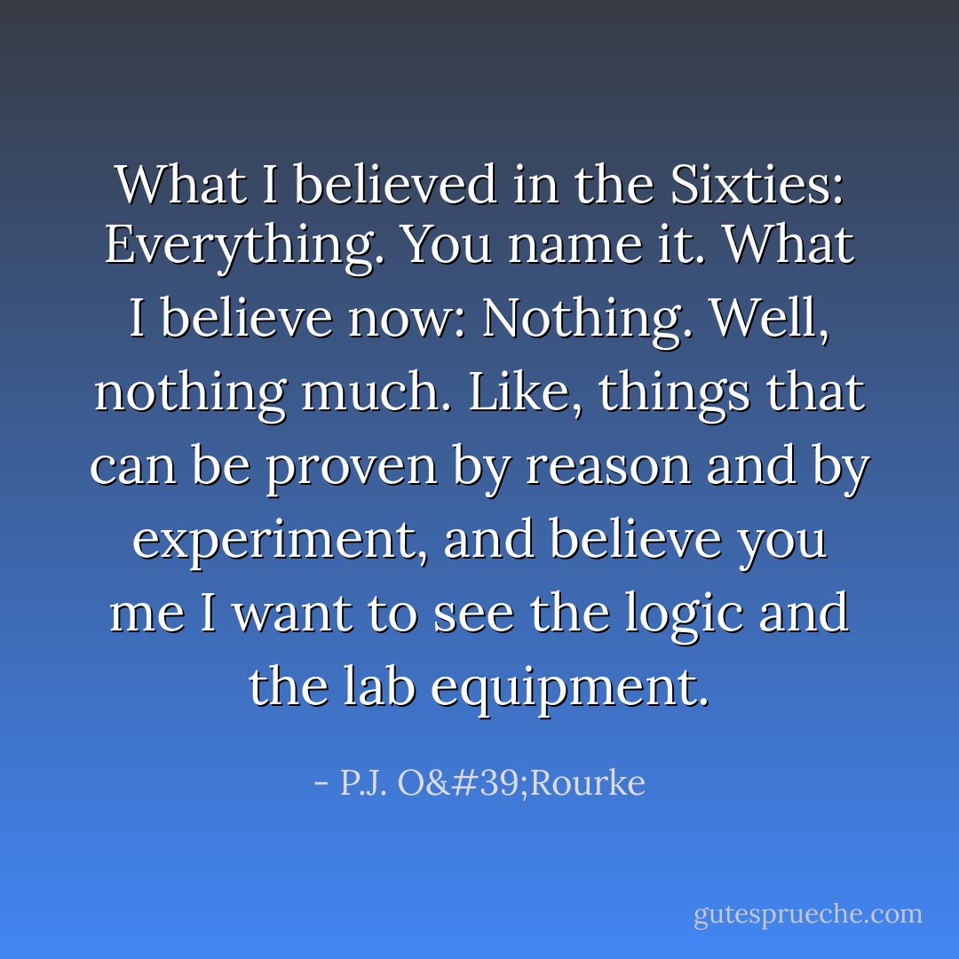 What I believed in the Sixties: Everything. You name it.<br />What I believe now: Nothing. Well, nothing much. Like, things that can be proven by reason and by experiment, and believe you me I want to see the logic and the lab equipment. - P.J. O'Rourke