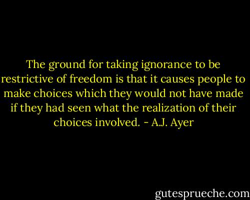The ground for taking ignorance to be restrictive of freedom is that it causes people to make choices which they would not have made if they had seen what the realization of their choices involved. - A.J. Ayer