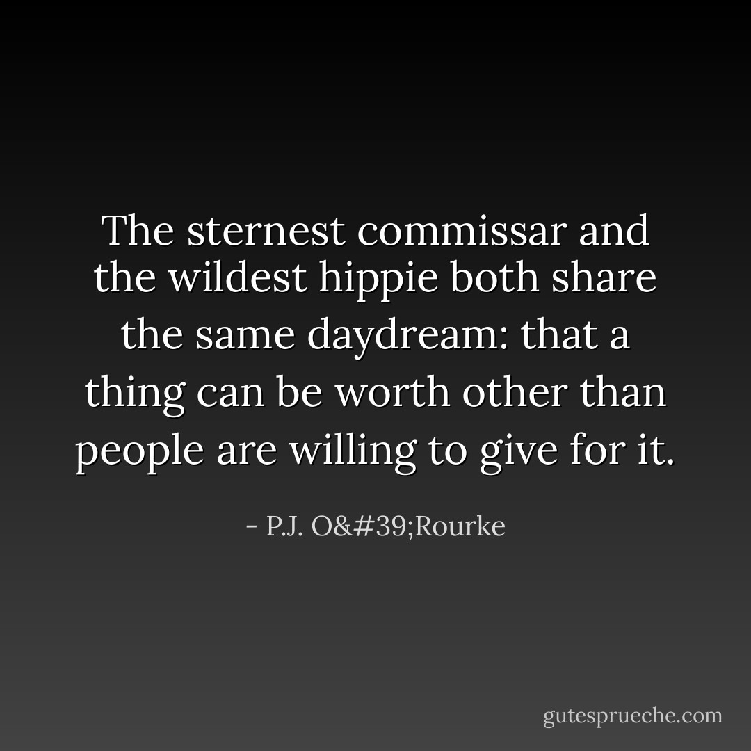 The sternest commissar and the wildest hippie both share the same daydream: that a thing can be worth other than people are willing to give for it. - P.J. O'Rourke