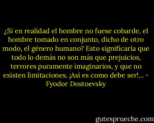 ¿Si en realidad el hombre no fuese cobarde, el hombre tomado en conjunto, dicho de otro modo, el género humano? Esto significaría que todo lo demás no son más que prejuicios, terrores puramente imaginarios, y que no existen limitaciones. ¡Así es como debe ser!... - Fyodor Dostoevsky