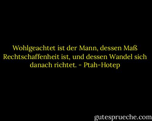 Wohlgeachtet ist der Mann, dessen Maß Rechtschaffenheit ist, und dessen Wandel sich danach richtet. - Ptah-Hotep