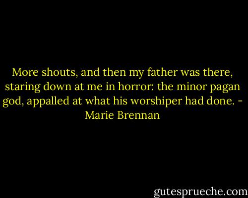 More shouts, and then my father was there, staring down at me in horror: the minor pagan god, appalled at what his worshiper had done. - Marie Brennan