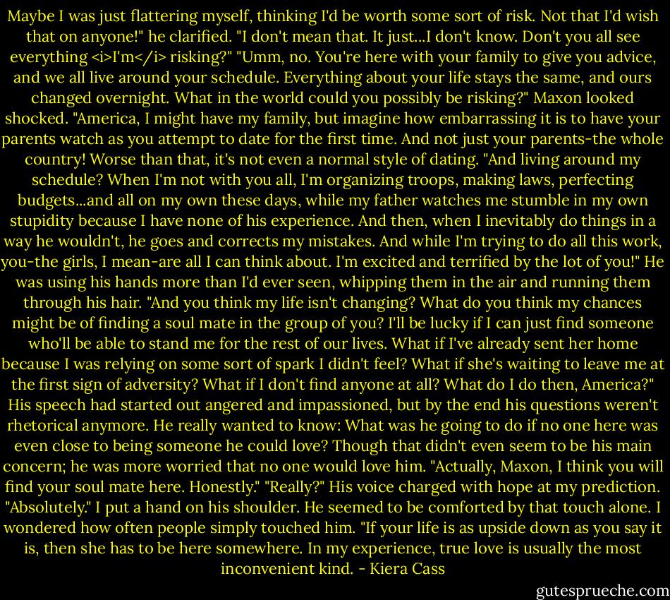 Maybe I was just flattering myself, thinking I'd be worth some sort of risk. Not that I'd wish that on anyone!" he clarified. "I don't mean that. It just...I don't know. Don't you all see everything <i>I'm</i> risking?"<br />"Umm, no. You're here with your family to give you advice, and we all live around your schedule. Everything about your life stays the same, and ours changed overnight. What in the world could you possibly be risking?"<br />Maxon looked shocked.<br />"America, I might have my family, but imagine how embarrassing it is to have your parents watch as you attempt to date for the first time. And not just your parents-the whole country! Worse than that, it's not even a normal style of dating.<br />"And living around my schedule? When I'm not with you all, I'm organizing troops, making laws, perfecting budgets...and all on my own these days, while my father watches me stumble in my own stupidity because I have none of his experience. And then, when I inevitably do things in a way he wouldn't, he goes and corrects my mistakes. And while I'm trying to do all this work, you-the girls, I mean-are all I can think about. I'm excited and terrified by the lot of you!"<br />He was using his hands more than I'd ever seen, whipping them in the air and running them through his hair.<br />"And you think my life isn't changing? What do you think my chances might be of finding a soul mate in the group of you? I'll be lucky if I can just find someone who'll be able to stand me for the rest of our lives. What if I've already sent her home because I was relying on some sort of spark I didn't feel? What if she's waiting to leave me at the first sign of adversity? What if I don't find anyone at all? What do I do then, America?"<br />His speech had started out angered and impassioned, but by the end his questions weren't rhetorical anymore. He really wanted to know: What was he going to do if no one here was even close to being someone he could love? Though that didn't even seem to be his main concern; he was more worried that no one would love him.<br />"Actually, Maxon, I think you will find your soul mate here. Honestly."<br />"Really?" His voice charged with hope at my prediction.<br />"Absolutely." I put a hand on his shoulder. He seemed to be comforted by that touch alone. I wondered how often people simply touched him. "If your life is as upside down as you say it is, then she has to be here somewhere. In my experience, true love is usually the most inconvenient kind. - Kiera Cass