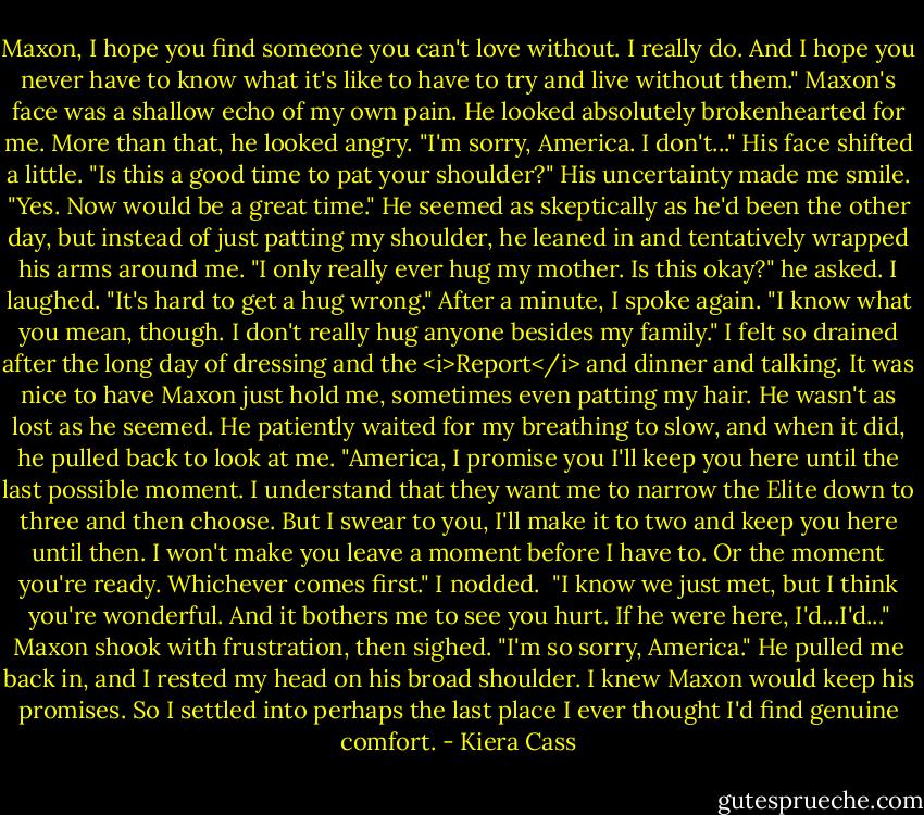 Maxon, I hope you find someone you can't love without. I really do. And I hope you never have to know what it's like to have to try and live without them."<br />Maxon's face was a shallow echo of my own pain. He looked absolutely brokenhearted for me. More than that, he looked angry.<br />"I'm sorry, America. I don't..." His face shifted a little. "Is this a good time to pat your shoulder?"<br />His uncertainty made me smile. "Yes. Now would be a great time."<br />He seemed as skeptically as he'd been the other day, but instead of just patting my shoulder, he leaned in and tentatively wrapped his arms around me.<br />"I only really ever hug my mother. Is this okay?" he asked.<br />I laughed. "It's hard to get a hug wrong."<br />After a minute, I spoke again. "I know what you mean, though. I don't really hug anyone besides my family."<br />I felt so drained after the long day of dressing and the <i>Report</i> and dinner and talking. It was nice to have Maxon just hold me, sometimes even patting my hair. He wasn't as lost as he seemed. He patiently waited for my breathing to slow, and when it did, he pulled back to look at me.<br />"America, I promise you I'll keep you here until the last possible moment. I understand that they want me to narrow the Elite down to three and then choose. But I swear to you, I'll make it to two and keep you here until then. I won't make you leave a moment before I have to. Or the moment you're ready. Whichever comes first."<br />I nodded. <br />"I know we just met, but I think you're wonderful. And it bothers me to see you hurt. If he were here, I'd...I'd..." Maxon shook with frustration, then sighed. "I'm so sorry, America."<br />He pulled me back in, and I rested my head on his broad shoulder. I knew Maxon would keep his promises. So I settled into perhaps the last place I ever thought I'd find genuine comfort. - Kiera Cass