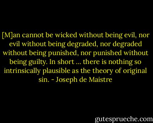 [M]an cannot be wicked without being evil, nor evil without being degraded, nor degraded without being punished, nor punished without being guilty. In short … there is nothing so intrinsically plausible as the theory of original sin. - Joseph de Maistre