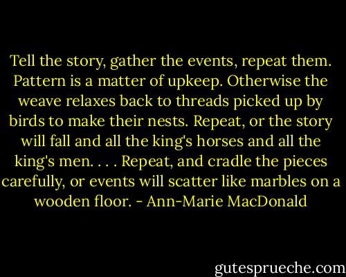Tell the story, gather the events, repeat them. Pattern is a matter of upkeep. Otherwise the weave relaxes back to threads picked up by birds to make their nests. Repeat, or the story will fall and all the king's horses and all the king's men. . . . Repeat, and cradle the pieces carefully, or events will scatter like marbles on a wooden floor. - Ann-Marie MacDonald