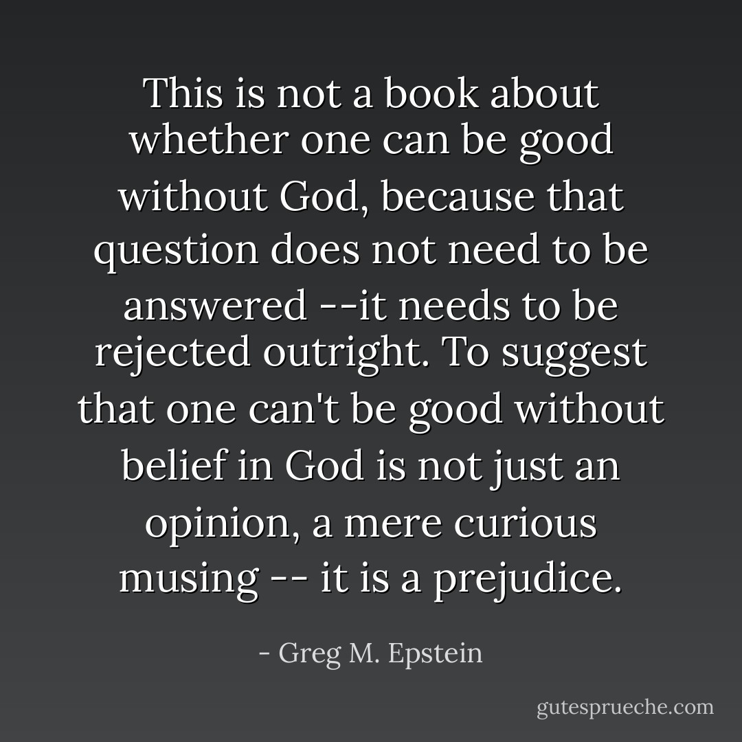 This is not a book about whether one can be good without God, because that question does not need to be answered --it needs to be rejected outright. To suggest that one can't be good without belief in God is not just an opinion, a mere curious musing -- it is a prejudice. - Greg M. Epstein