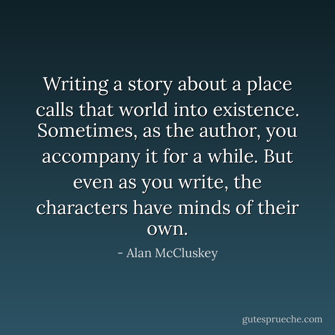 Writing a story about a place calls that world into existence. Sometimes, as the author, you accompany it for a while. But even as you write, the characters have minds of their own. - Alan McCluskey