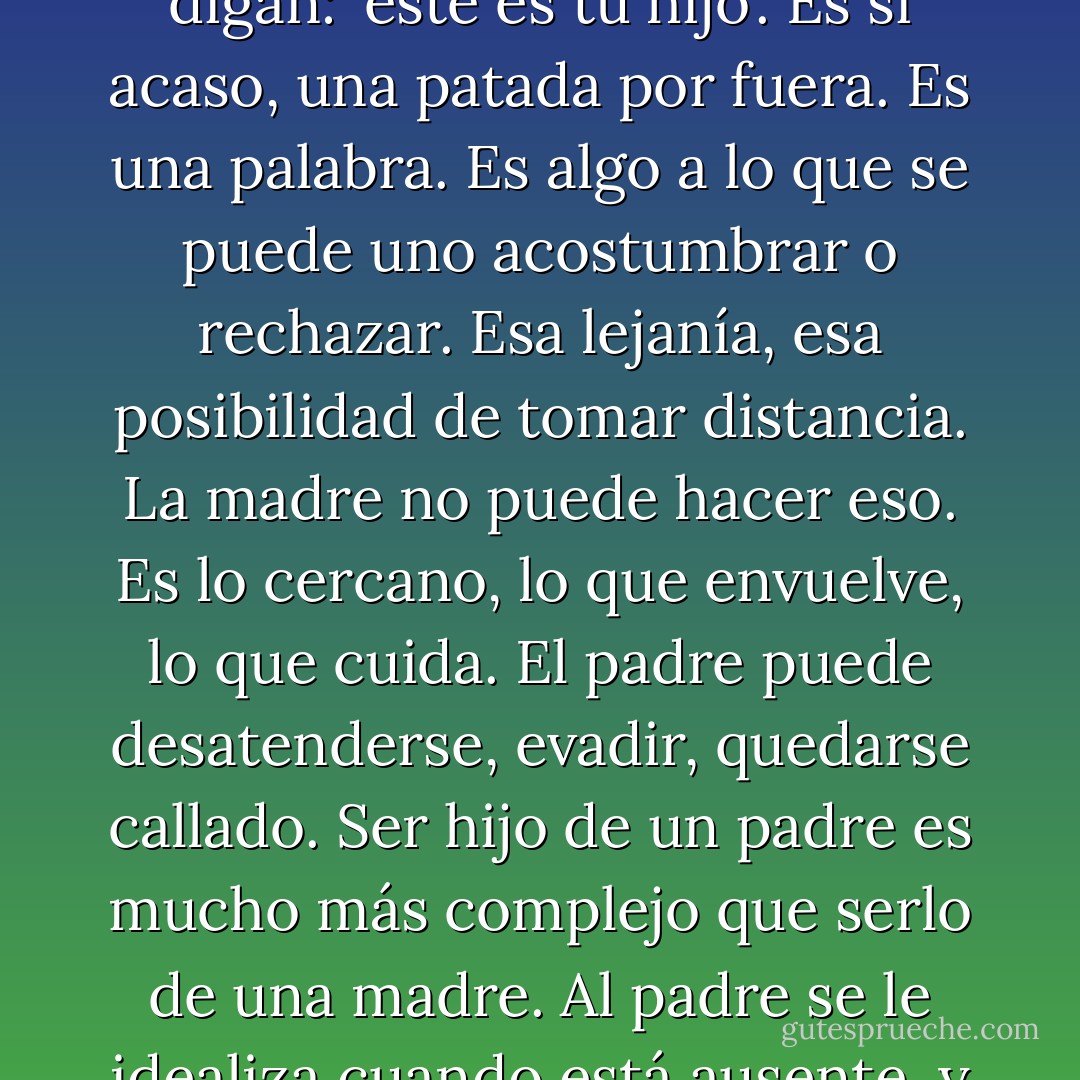 Ser padre es muy distinto a la maternidad. A las mujeres les crece dentro el hijo, las antoja, les duele, les da náuseas, los patea por dentro. En cambio, ser padre es que los demás digan: 'este es tu hijo'. Es si acaso, una patada por fuera. Es una palabra. Es algo a lo que se puede uno acostumbrar o rechazar. Esa lejanía, esa posibilidad de tomar distancia. La madre no puede hacer eso. Es lo cercano, lo que envuelve, lo que cuida. El padre puede desatenderse, evadir, quedarse callado. Ser hijo de un padre es mucho más complejo que serlo de una madre. Al padre se le idealiza cuando está ausente, y cuando no, se le perdona tras una visita, una caricia tosca en el cabello, una palmada mal dada. Ser hijo es una tarea de abandono - Fabrizio Mejía Madrid