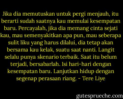 Jika dia memutuskan untuk pergi menjauh, itu berarti sudah saatnya kau memulai kesempatan baru. Percayalah, jika dia memang cinta sejati kau, mau semenyakitkan apa pun, mau seberapa sulit liku yang harus dilalui, dia tetap akan bersama kau kelak, suatu saat nanti. Langit selalu punya skenario terbaik. Saat itu belum terjadi, bersabarlah. Isi hari-hari dengan kesempatan baru. Lanjutkan hidup dengan segenap perasaan riang. - Tere Liye