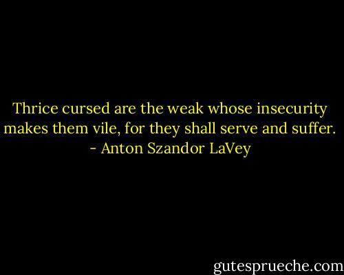 Thrice cursed are the weak whose insecurity makes them vile, for they shall serve and suffer. - Anton Szandor LaVey