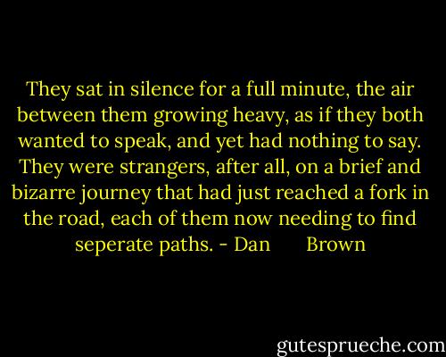 They sat in silence for a full minute, the air between them growing heavy, as if they both wanted to speak, and yet had nothing to say. They were strangers, after all, on a brief and bizarre journey that had just reached a fork in the road, each of them now needing to find seperate paths. - Dan       Brown