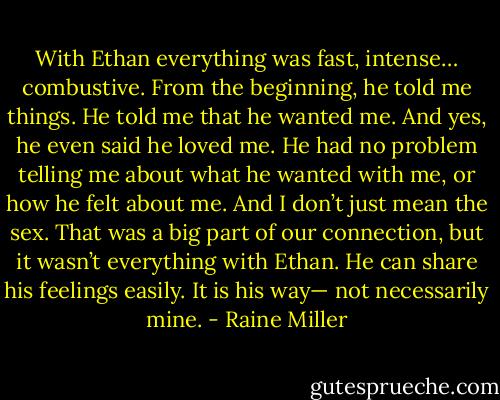 With Ethan everything was fast, intense… combustive. From the beginning, he told me things. He told me that he wanted me. And yes, he even said he loved me. He had no problem telling me about what he wanted with me, or how he felt about me. And I don’t just mean the sex. That was a big part of our connection, but it wasn’t everything with Ethan. He can share his feelings easily. It is his way— not necessarily mine. - Raine Miller