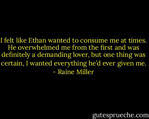 I felt like Ethan wanted to consume me at times. He overwhelmed me from the first and was definitely a demanding lover, but one thing was certain, I wanted everything he’d ever given me. - Raine Miller