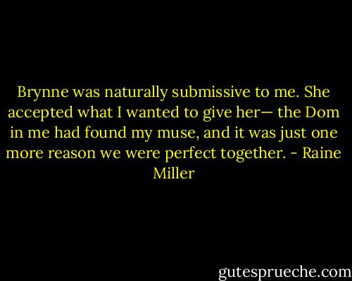 Brynne was naturally submissive to me. She accepted what I wanted to give her— the Dom in me had found my muse, and it was just one more reason we were perfect together. - Raine Miller