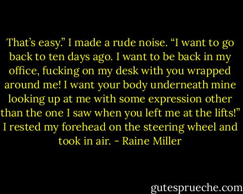 That’s easy.” I made a rude noise. “I want to go back to ten days ago. I want to be back in my office, fucking on my desk with you wrapped around me! I want your body underneath mine looking up at me with some expression other than the one I saw when you left me at the lifts!” I rested my forehead on the steering wheel and took in air. - Raine Miller