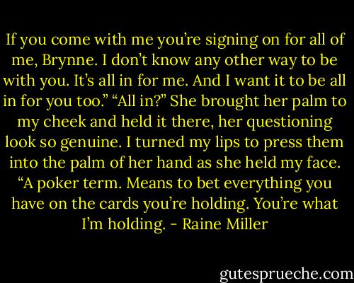 If you come with me you’re signing on for all of me, Brynne. I don’t know any other way to be with you. It’s all in for me. And I want it to be all in for you too.” “All in?” She brought her palm to my cheek and held it there, her questioning look so genuine. I turned my lips to press them into the palm of her hand as she held my face. “A poker term. Means to bet everything you have on the cards you’re holding. You’re what I’m holding. - Raine Miller